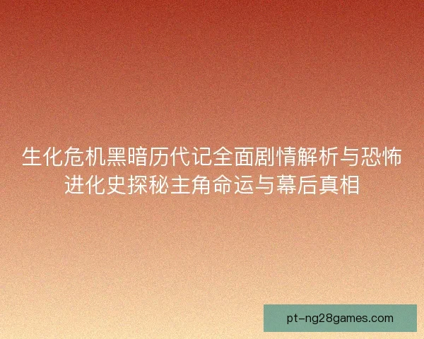 生化危机黑暗历代记全面剧情解析与恐怖进化史探秘主角命运与幕后真相