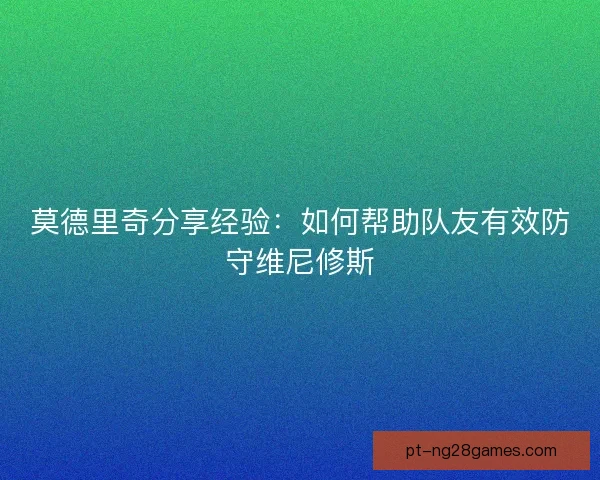 莫德里奇分享经验：如何帮助队友有效防守维尼修斯