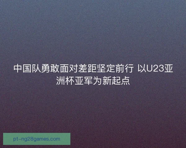 中国队勇敢面对差距坚定前行 以U23亚洲杯亚军为新起点