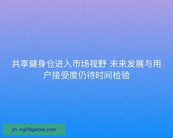 共享健身仓进入市场视野 未来发展与用户接受度仍待时间检验 共享健身仓进入市场视野 未来发展与用户接受度仍待时间检验