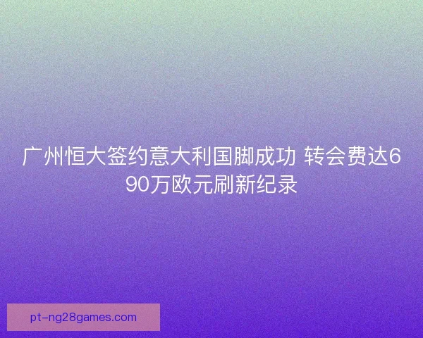 广州恒大签约意大利国脚成功 转会费达690万欧元刷新纪录 广州恒大签约意大利国脚成功 转会费达690万欧元刷新纪录