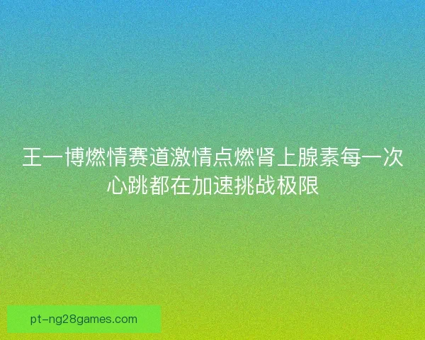 王一博燃情赛道激情点燃肾上腺素每一次心跳都在加速挑战极限