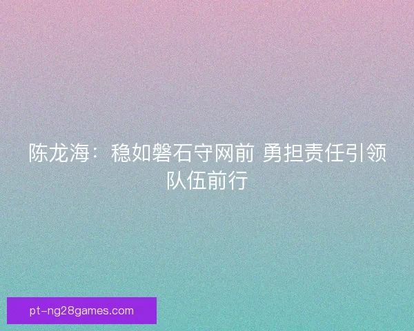 陈龙海：稳如磐石守网前 勇担责任引领队伍前行