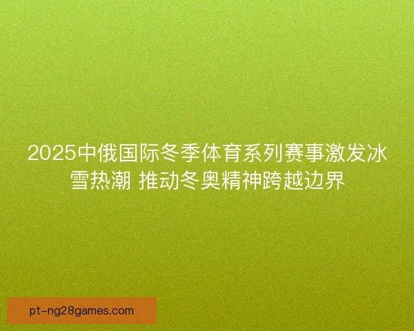 2025中俄国际冬季体育系列赛事激发冰雪热潮 推动冬奥精神跨越边界