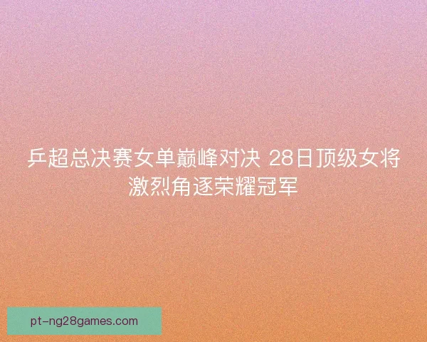 乒超总决赛女单巅峰对决 28日顶级女将激烈角逐荣耀冠军