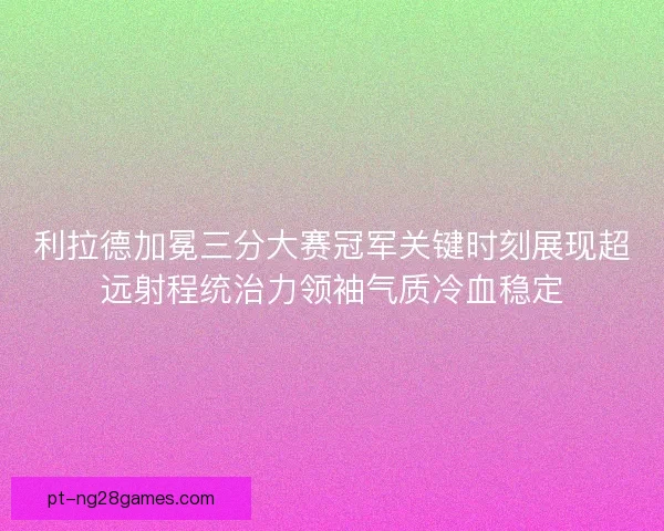 利拉德加冕三分大赛冠军关键时刻展现超远射程统治力领袖气质冷血稳定