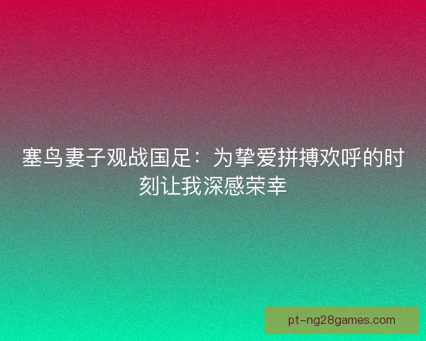 塞鸟妻子观战国足：为挚爱拼搏欢呼的时刻让我深感荣幸