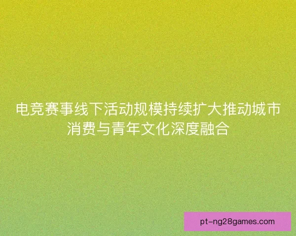 电竞赛事线下活动规模持续扩大推动城市消费与青年文化深度融合