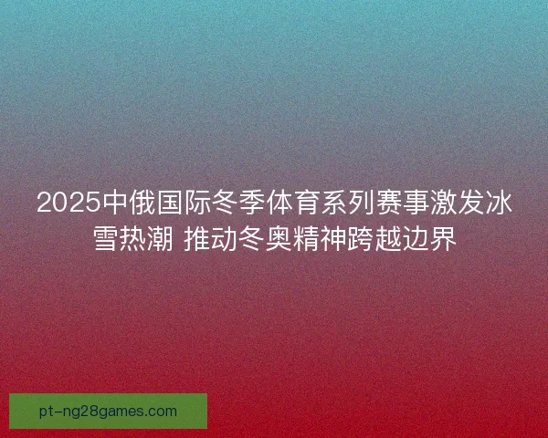 2025中俄国际冬季体育系列赛事激发冰雪热潮 推动冬奥精神跨越边界