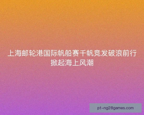 上海邮轮港国际帆船赛千帆竞发破浪前行掀起海上风潮