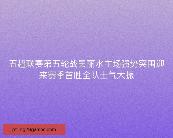 五超联赛第五轮战罢丽水主场强势突围迎来赛季首胜全队士气大振