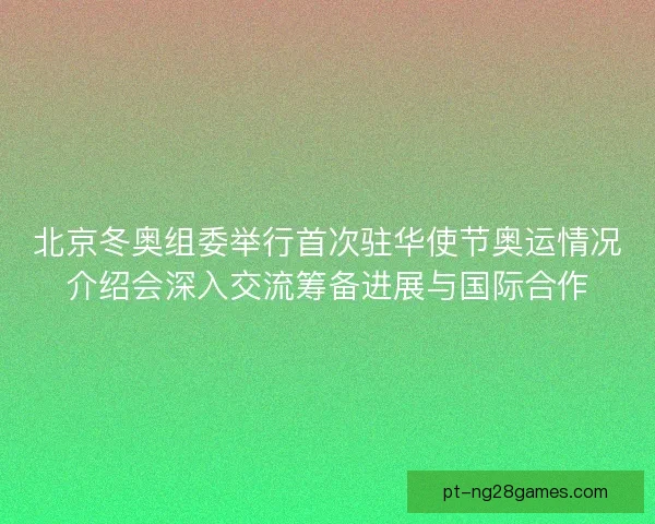北京冬奥组委举行首次驻华使节奥运情况介绍会深入交流筹备进展与国际合作