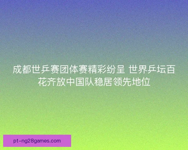成都世乒赛团体赛精彩纷呈 世界乒坛百花齐放中国队稳居领先地位
