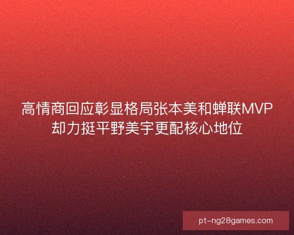 高情商回应彰显格局张本美和蝉联MVP却力挺平野美宇更配核心地位 高情商回应彰显格局张本美和蝉联MVP却力挺平野美宇更配核心地位