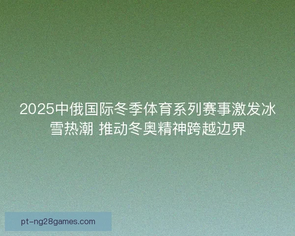 2025中俄国际冬季体育系列赛事激发冰雪热潮 推动冬奥精神跨越边界 2025中俄国际冬季体育系列赛事激发冰雪热潮 推动冬奥精神跨越边界