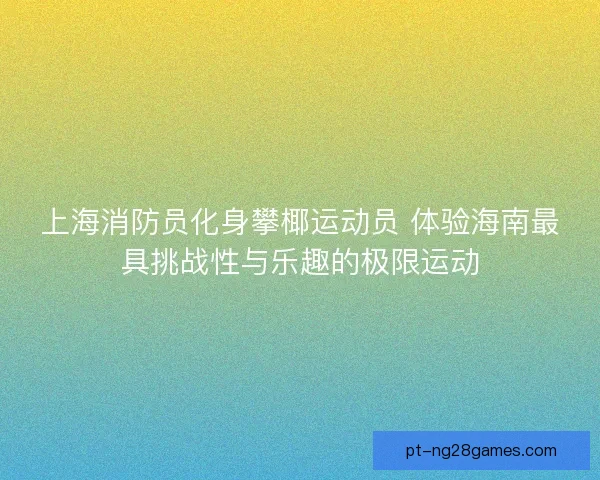 上海消防员化身攀椰运动员 体验海南最具挑战性与乐趣的极限运动