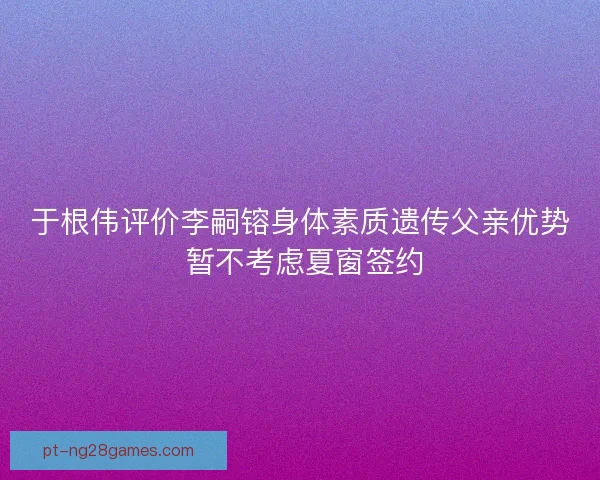 于根伟评价李嗣镕身体素质遗传父亲优势 暂不考虑夏窗签约 于根伟评价李嗣镕身体素质遗传父亲优势 暂不考虑夏窗签约
