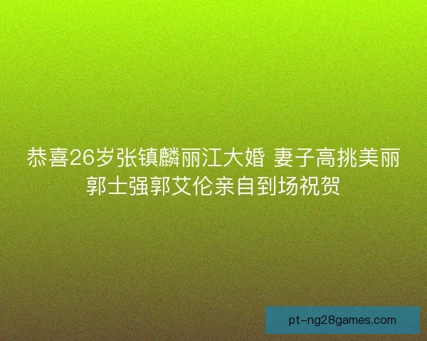 恭喜26岁张镇麟丽江大婚 妻子高挑美丽郭士强郭艾伦亲自到场祝贺 恭喜26岁张镇麟丽江大婚 妻子高挑美丽郭士强郭艾伦亲自到场祝贺