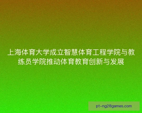上海体育大学成立智慧体育工程学院与教练员学院推动体育教育创新与发展 上海体育大学成立智慧体育工程学院与教练员学院推动体育教育创新与发展
