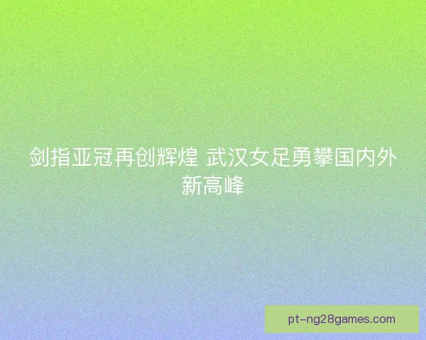 剑指亚冠再创辉煌 武汉女足勇攀国内外新高峰 剑指亚冠再创辉煌 武汉女足勇攀国内外新高峰