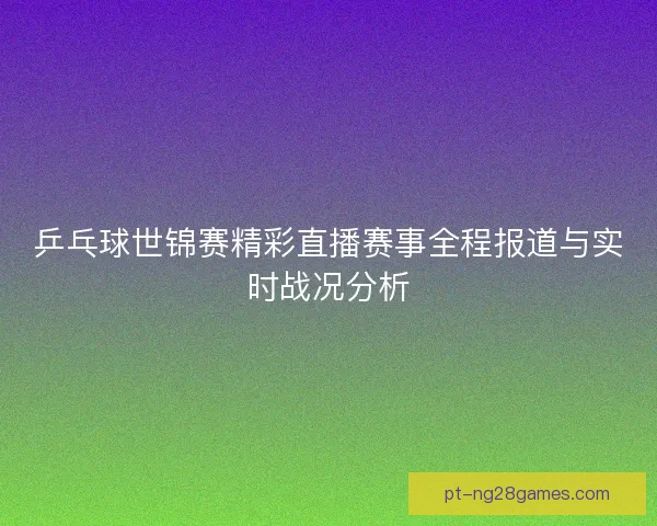 乒乓球世锦赛精彩直播赛事全程报道与实时战况分析 乒乓球世锦赛精彩直播赛事全程报道与实时战况分析