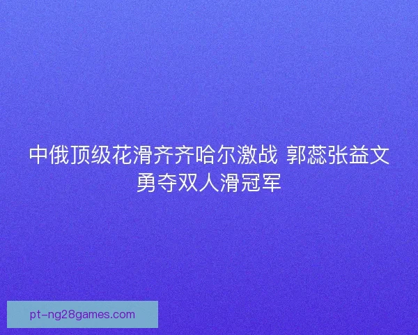 中俄顶级花滑齐齐哈尔激战 郭蕊张益文勇夺双人滑冠军 中俄顶级花滑齐齐哈尔激战 郭蕊张益文勇夺双人滑冠军
