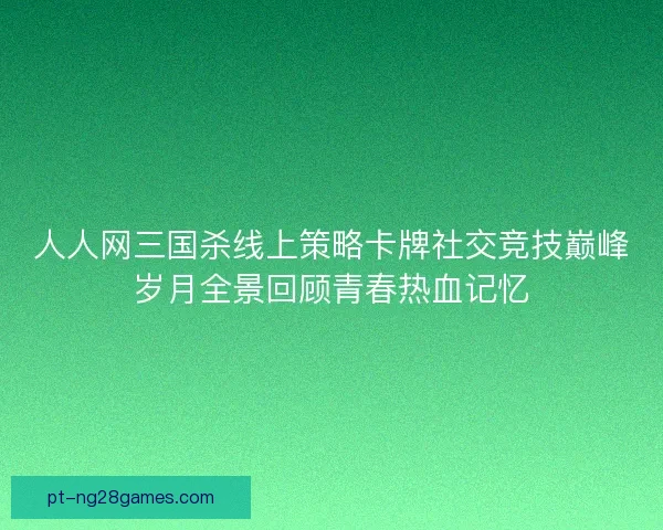 人人网三国杀线上策略卡牌社交竞技巅峰岁月全景回顾青春热血记忆 人人网三国杀线上策略卡牌社交竞技巅峰岁月全景回顾青春热血记忆