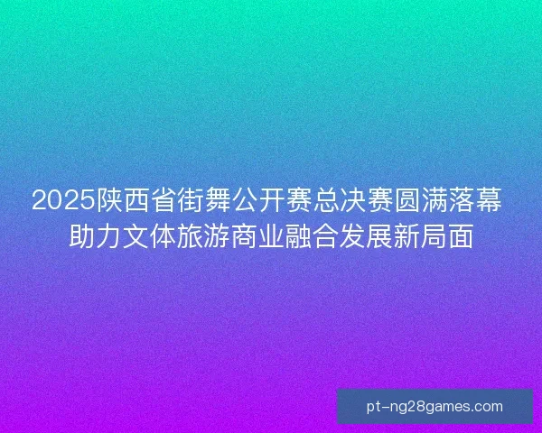 2025陕西省街舞公开赛总决赛圆满落幕 助力文体旅游商业融合发展新局面