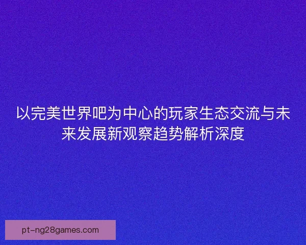 以完美世界吧为中心的玩家生态交流与未来发展新观察趋势解析深度