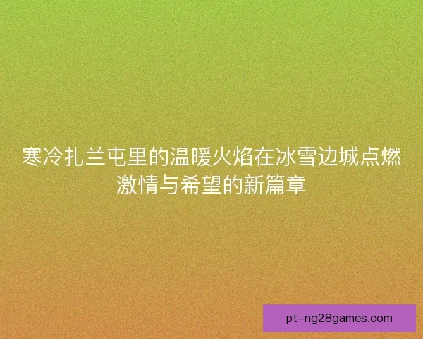寒冷扎兰屯里的温暖火焰在冰雪边城点燃激情与希望的新篇章