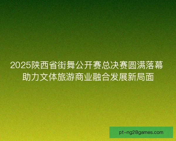 2025陕西省街舞公开赛总决赛圆满落幕 助力文体旅游商业融合发展新局面