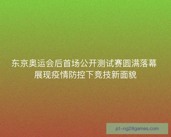 东京奥运会后首场公开测试赛圆满落幕 展现疫情防控下竞技新面貌