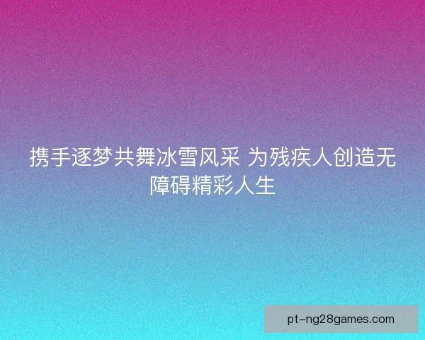 携手逐梦共舞冰雪风采 为残疾人创造无障碍精彩人生
